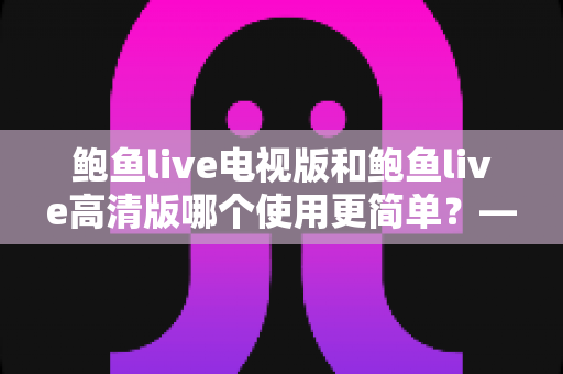 鲍鱼live电视版和鲍鱼live高清版哪个使用更简单?——深度对比评测助你轻松选择 鲍鱼live电视版和鲍鱼live高清版哪个使用更简单?——深度对比评测助你轻松选择