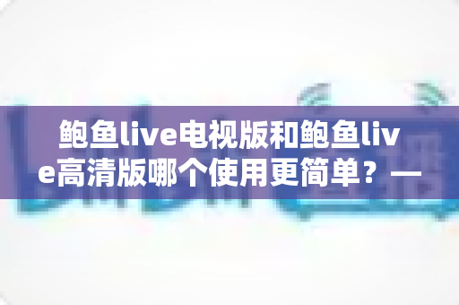 鲍鱼live电视版和鲍鱼live高清版哪个使用更简单?——深度对比评测助你轻松选择 鲍鱼live电视版和鲍鱼live高清版哪个使用更简单?——深度对比评测助你轻松选择