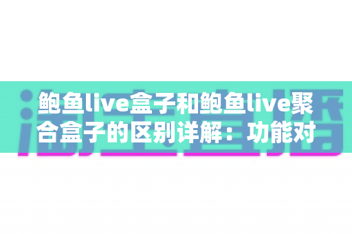 鲍鱼live盒子和鲍鱼live聚合盒子的区别详解：功能对比、使用体验与选购指南一篇看懂
