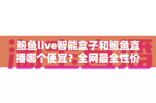 鲍鱼live智能盒子和鲍鱼直播哪个便宜？全网最全性价比对比与选购指南