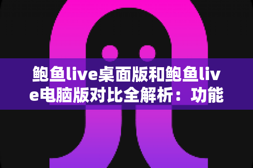 鲍鱼live桌面版和鲍鱼live电脑版对比全解析：功能、性能与使用体验深度评测指南