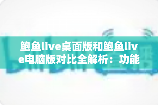 鲍鱼live桌面版和鲍鱼live电脑版对比全解析：功能、性能与使用体验深度评测指南