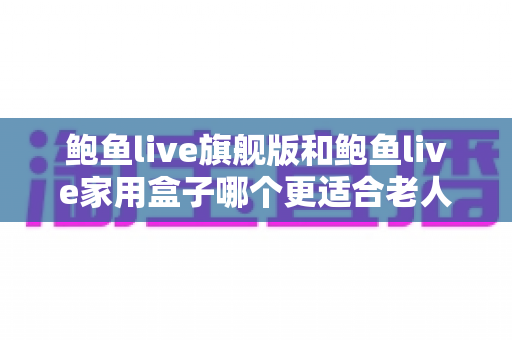 鲍鱼live旗舰版和鲍鱼live家用盒子哪个更适合老人用？——2025年给父母选电视盒子的保姆级选购指南