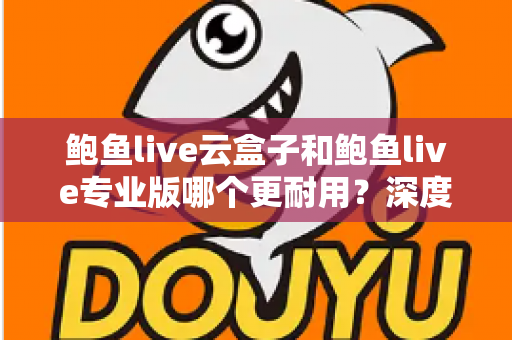 鲍鱼live云盒子和鲍鱼live专业版哪个更耐用?深度对比解析与选购指南 鲍鱼live云盒子和鲍鱼live专业版哪个更耐用?深度对比解析与选购指南