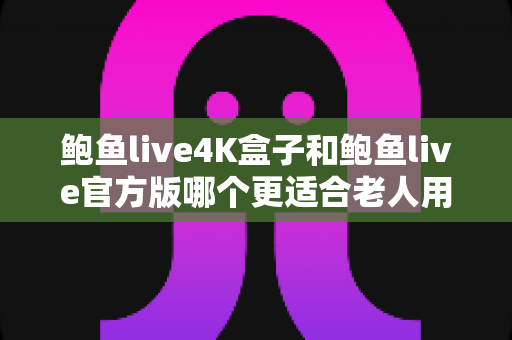 鲍鱼live4K盒子和鲍鱼live官方版哪个更适合老人用？从操作、画质到性价比的全面对比指南