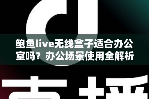 鲍鱼live无线盒子适合办公室吗?办公场景使用全解析与实用建议 鲍鱼live无线盒子适合办公室吗?办公场景使用全解析与实用建议