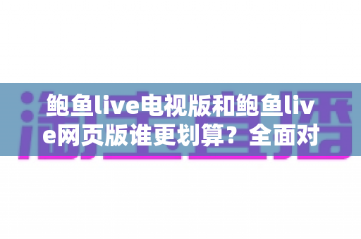 鲍鱼live电视版和鲍鱼live网页版谁更划算？全面对比分析帮你选对版本不花冤枉钱