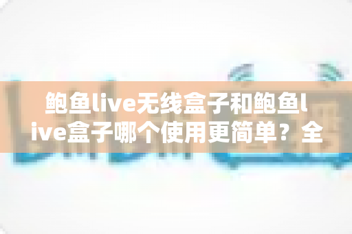 鲍鱼live无线盒子和鲍鱼live盒子哪个使用更简单？全维度使用对比与新手选购指南