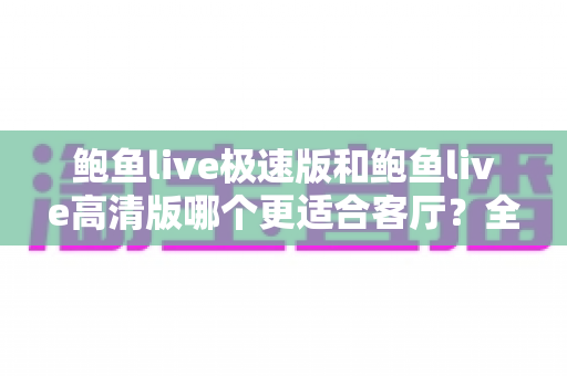 鲍鱼live极速版和鲍鱼live高清版哪个更适合客厅？全面解析助你选出最佳版本