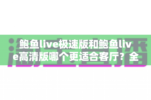 鲍鱼live极速版和鲍鱼live高清版哪个更适合客厅？全面解析助你选出最佳版本