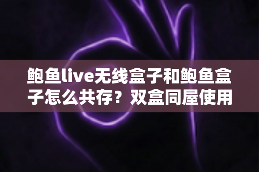 鲍鱼live无线盒子和鲍鱼盒子怎么共存?双盒同屋使用的一站式实用指南与技巧全解析 鲍鱼live无线盒子和鲍鱼盒子怎么共存?双盒同屋使用的一站式实用指南与技巧全解析