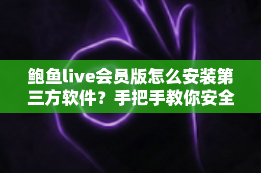 鲍鱼live会员版怎么安装第三方软件？手把手教你安全完成安装的实用教程