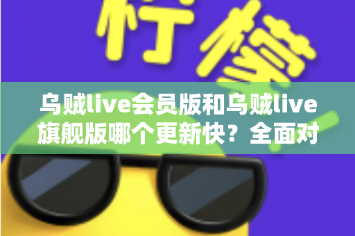 乌贼live会员版和乌贼live旗舰版哪个更新快？全面对比分析帮你选出最适合的版本