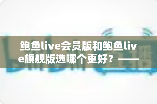 鲍鱼live会员版和鲍鱼live旗舰版选哪个更好?——一份帮你省钱的深度对比与选购指南 鲍鱼live会员版和鲍鱼live旗舰版选哪个更好?——一份帮你省钱的深度对比与选购指南