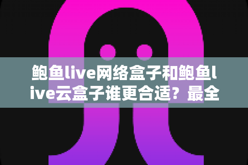 鲍鱼live网络盒子和鲍鱼live云盒子谁更合适？最全对比测评与选购攻略一看就懂