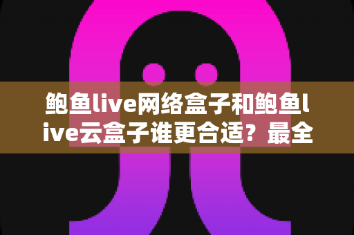 鲍鱼live网络盒子和鲍鱼live云盒子谁更合适？最全对比测评与选购攻略一看就懂