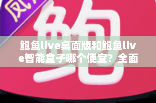 鲍鱼live桌面版和鲍鱼live智能盒子哪个便宜？全面价格对比与省钱选购指南