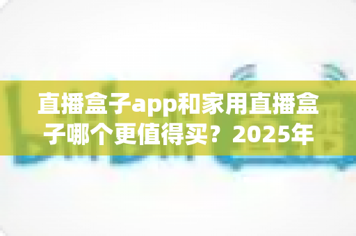 直播盒子app和家用直播盒子哪个更值得买?2025年家庭观影选购全攻略 直播盒子app和家用直播盒子哪个更值得买?2025年家庭观影选购全攻略