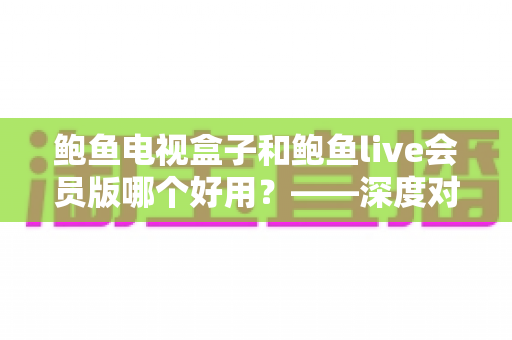 鲍鱼电视盒子和鲍鱼live会员版哪个好用?——深度对比分析与选购全指南 鲍鱼电视盒子和鲍鱼live会员版哪个好用?——深度对比分析与选购全指南