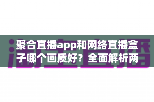 聚合直播app和网络直播盒子哪个画质好?全面解析两大观影方式的画质差异与选购指南 聚合直播app和网络直播盒子哪个画质好?全面解析两大观影方式的画质差异与选购指南