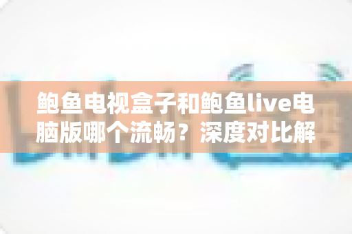 鲍鱼电视盒子和鲍鱼live电脑版哪个流畅？深度对比解析与实用优化指南