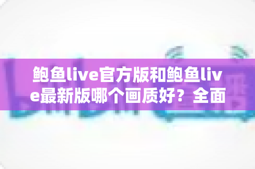 鲍鱼live官方版和鲍鱼live最新版哪个画质好？全面对比解析与观看体验优化指南