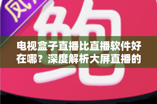 电视盒子直播比直播软件好在哪?深度解析大屏直播的五大核心优势与选购攻略 电视盒子直播比直播软件好在哪?深度解析大屏直播的五大核心优势与选购攻略