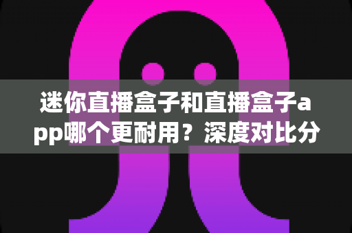 迷你直播盒子和直播盒子app哪个更耐用？深度对比分析帮你选出更耐用的观看方案