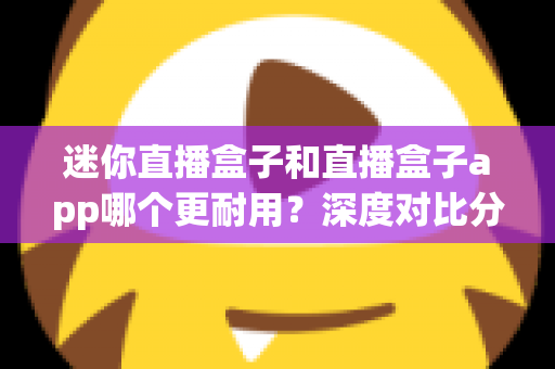 迷你直播盒子和直播盒子app哪个更耐用？深度对比分析帮你选出更耐用的观看方案