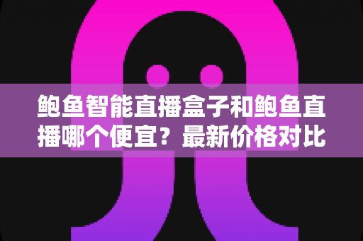 鲍鱼智能直播盒子和鲍鱼直播哪个便宜?最新价格对比与高性价比选购全攻略 鲍鱼智能直播盒子和鲍鱼直播哪个便宜?最新价格对比与高性价比选购全攻略