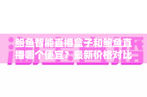 鲍鱼智能直播盒子和鲍鱼直播哪个便宜?最新价格对比与高性价比选购全攻略 鲍鱼智能直播盒子和鲍鱼直播哪个便宜?最新价格对比与高性价比选购全攻略