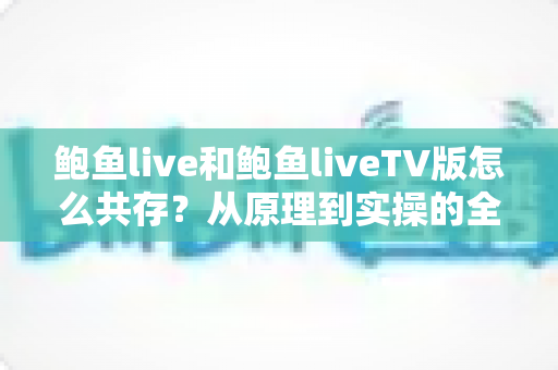 鲍鱼live和鲍鱼liveTV版怎么共存？从原理到实操的全攻略，一文讲透双版本安装难题