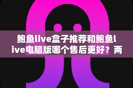 鲍鱼live盒子推荐和鲍鱼live电脑版哪个售后更好？两大版本售后服务深度对比全解析