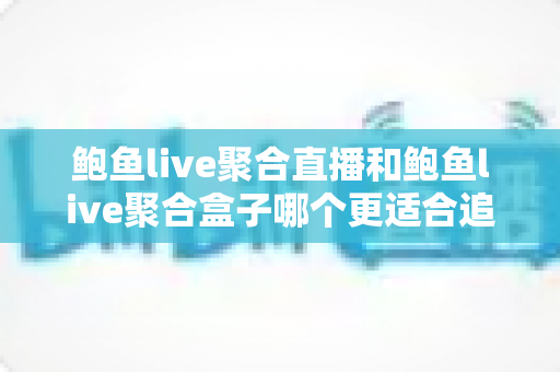 鲍鱼live聚合直播和鲍鱼live聚合盒子哪个更适合追剧？看懂这篇再选不踩坑