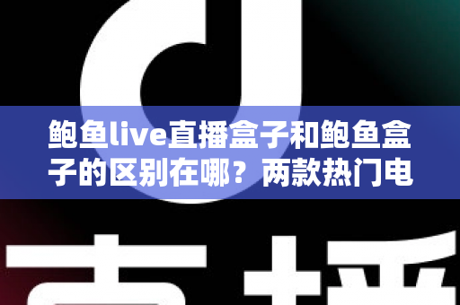 鲍鱼live直播盒子和鲍鱼盒子的区别在哪？两款热门电视盒子核心差异全解析与实用选购指南
