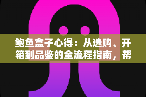 鲍鱼盒子心得：从选购、开箱到品鉴的全流程指南，帮你避开套路、把钱花在刀刃上