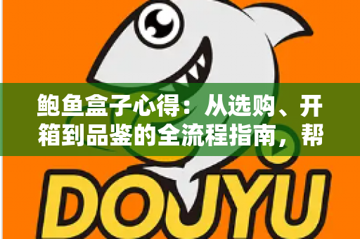 鲍鱼盒子心得：从选购、开箱到品鉴的全流程指南，帮你避开套路、把钱花在刀刃上