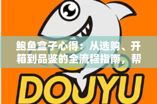 鲍鱼盒子心得：从选购、开箱到品鉴的全流程指南，帮你避开套路、把钱花在刀刃上