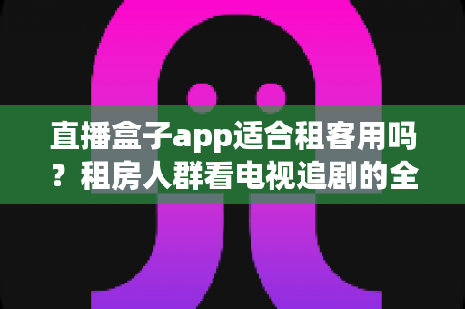 直播盒子app适合租客用吗?租房人群看电视追剧的全面指南 直播盒子app适合租客用吗?租房人群看电视追剧的全面指南