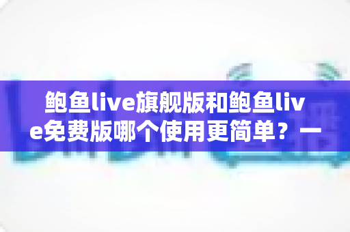 鲍鱼live旗舰版和鲍鱼live免费版哪个使用更简单？一篇文章帮你轻松选对版本