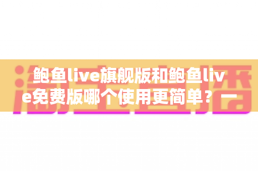 鲍鱼live旗舰版和鲍鱼live免费版哪个使用更简单？一篇文章帮你轻松选对版本