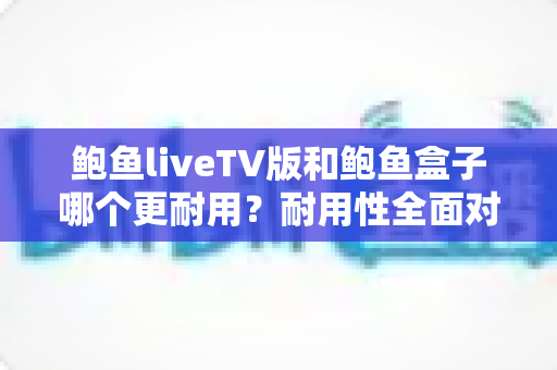 鲍鱼liveTV版和鲍鱼盒子哪个更耐用?耐用性全面对比与实用选购指南 鲍鱼liveTV版和鲍鱼盒子哪个更耐用?耐用性全面对比与实用选购指南