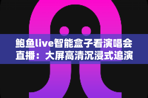 鲍鱼live智能盒子看演唱会直播：大屏高清沉浸式追演出的全能指南（2025最新攻略）