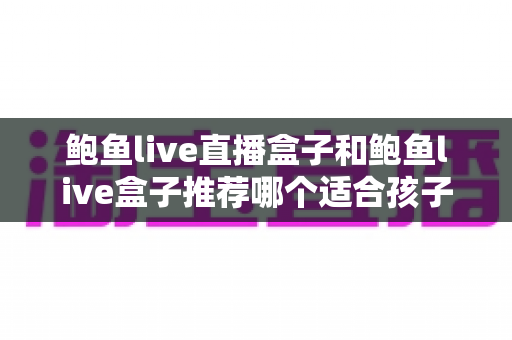 鲍鱼live直播盒子和鲍鱼live盒子推荐哪个适合孩子？家长必读的选购指南与安全防护建议