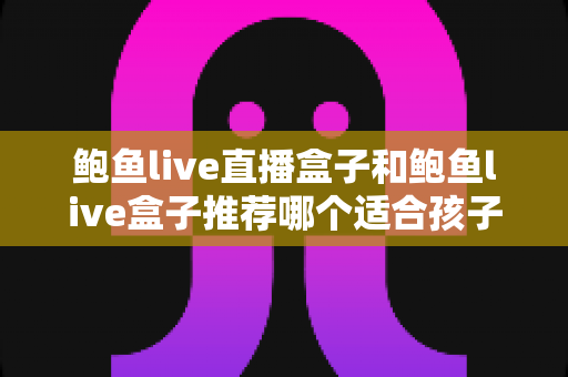 鲍鱼live直播盒子和鲍鱼live盒子推荐哪个适合孩子？家长必读的选购指南与安全防护建议