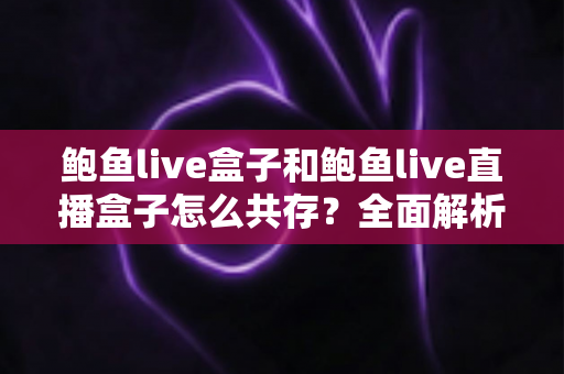 鲍鱼live盒子和鲍鱼live直播盒子怎么共存?全面解析双开安装方案与实用技巧 鲍鱼live盒子和鲍鱼live直播盒子怎么共存?全面解析双开安装方案与实用技巧