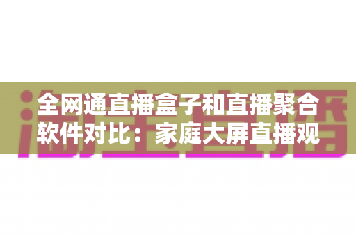 全网通直播盒子和直播聚合软件对比：家庭大屏直播观看方案选购全指南，看完不再纠结