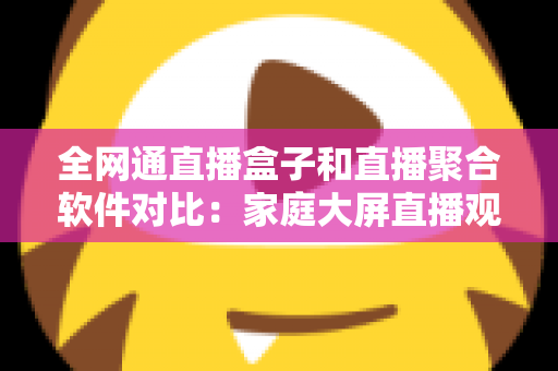 全网通直播盒子和直播聚合软件对比：家庭大屏直播观看方案选购全指南，看完不再纠结