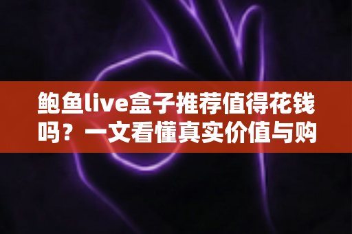 鲍鱼live盒子推荐值得花钱吗？一文看懂真实价值与购买决策指南