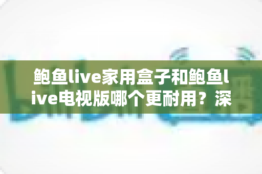鲍鱼live家用盒子和鲍鱼live电视版哪个更耐用?深度解析使用寿命与选购全指南 鲍鱼live家用盒子和鲍鱼live电视版哪个更耐用?深度解析使用寿命与选购全指南
